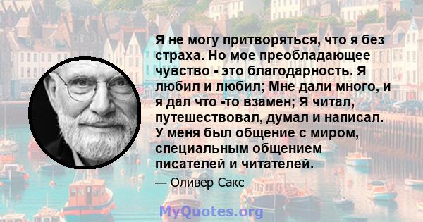 Я не могу притворяться, что я без страха. Но мое преобладающее чувство - это благодарность. Я любил и любил; Мне дали много, и я дал что -то взамен; Я читал, путешествовал, думал и написал. У меня был общение с миром,