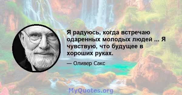 Я радуюсь, когда встречаю одаренных молодых людей ... Я чувствую, что будущее в хороших руках.