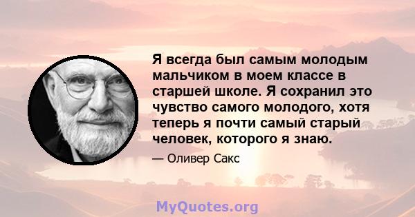 Я всегда был самым молодым мальчиком в моем классе в старшей школе. Я сохранил это чувство самого молодого, хотя теперь я почти самый старый человек, которого я знаю.