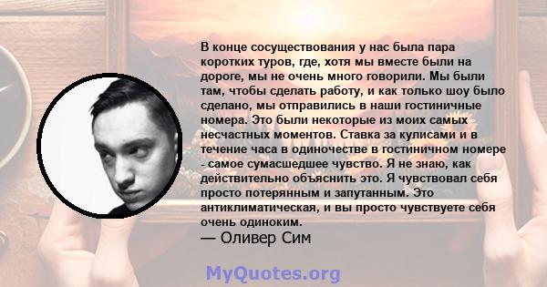 В конце сосуществования у нас была пара коротких туров, где, хотя мы вместе были на дороге, мы не очень много говорили. Мы были там, чтобы сделать работу, и как только шоу было сделано, мы отправились в наши гостиничные 