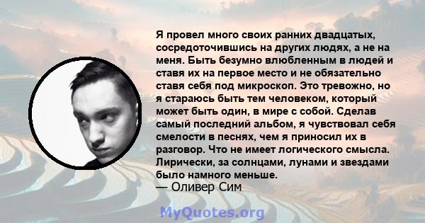 Я провел много своих ранних двадцатых, сосредоточившись на других людях, а не на меня. Быть безумно влюбленным в людей и ставя их на первое место и не обязательно ставя себя под микроскоп. Это тревожно, но я стараюсь