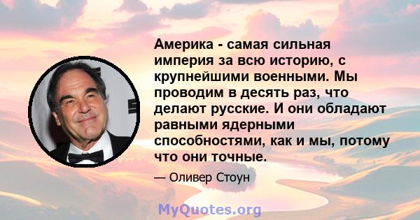 Америка - самая сильная империя за всю историю, с крупнейшими военными. Мы проводим в десять раз, что делают русские. И они обладают равными ядерными способностями, как и мы, потому что они точные.