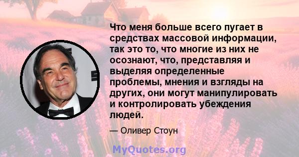 Что меня больше всего пугает в средствах массовой информации, так это то, что многие из них не осознают, что, представляя и выделяя определенные проблемы, мнения и взгляды на других, они могут манипулировать и