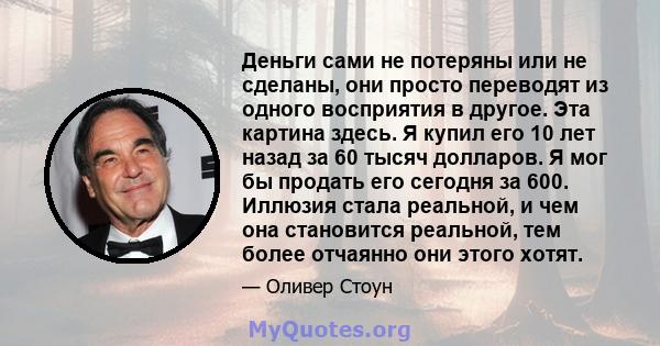 Деньги сами не потеряны или не сделаны, они просто переводят из одного восприятия в другое. Эта картина здесь. Я купил его 10 лет назад за 60 тысяч долларов. Я мог бы продать его сегодня за 600. Иллюзия стала реальной,