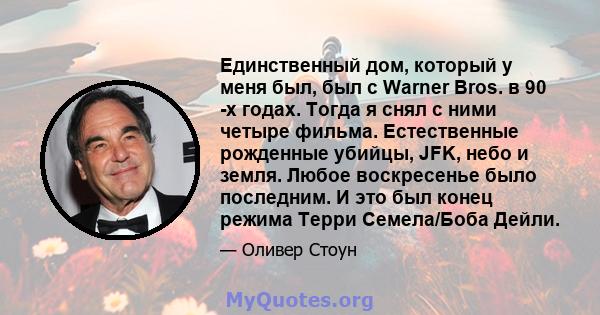 Единственный дом, который у меня был, был с Warner Bros. в 90 -х годах. Тогда я снял с ними четыре фильма. Естественные рожденные убийцы, JFK, небо и земля. Любое воскресенье было последним. И это был конец режима Терри 