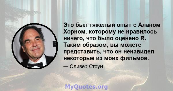 Это был тяжелый опыт с Аланом Хорном, которому не нравилось ничего, что было оценено R. Таким образом, вы можете представить, что он ненавидел некоторые из моих фильмов.