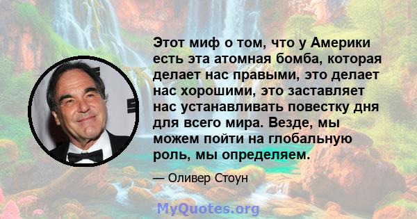 Этот миф о том, что у Америки есть эта атомная бомба, которая делает нас правыми, это делает нас хорошими, это заставляет нас устанавливать повестку дня для всего мира. Везде, мы можем пойти на глобальную роль, мы