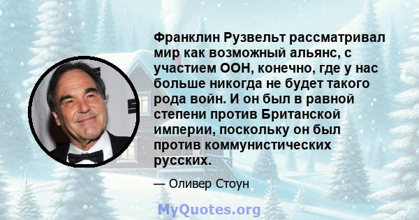 Франклин Рузвельт рассматривал мир как возможный альянс, с участием ООН, конечно, где у нас больше никогда не будет такого рода войн. И он был в равной степени против Британской империи, поскольку он был против