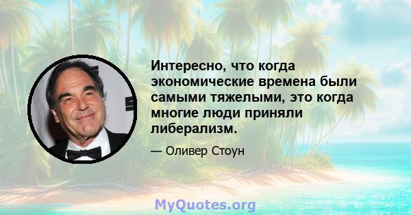 Интересно, что когда экономические времена были самыми тяжелыми, это когда многие люди приняли либерализм.