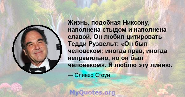 Жизнь, подобная Никсону, наполнена стыдом и наполнена славой. Он любил цитировать Тедди Рузвельт: «Он был человеком; иногда прав, иногда неправильно, но он был человеком». Я люблю эту линию.