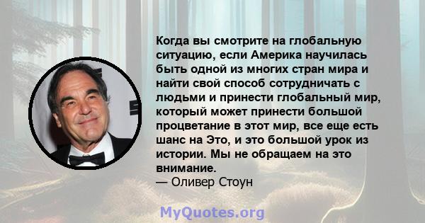 Когда вы смотрите на глобальную ситуацию, если Америка научилась быть одной из многих стран мира и найти свой способ сотрудничать с людьми и принести глобальный мир, который может принести большой процветание в этот