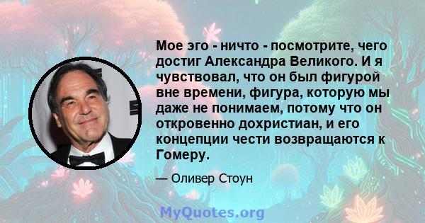 Мое эго - ничто - посмотрите, чего достиг Александра Великого. И я чувствовал, что он был фигурой вне времени, фигура, которую мы даже не понимаем, потому что он откровенно дохристиан, и его концепции чести возвращаются 