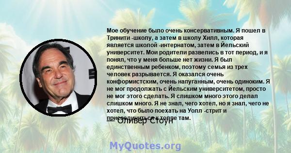 Мое обучение было очень консервативным. Я пошел в Тринити -школу, а затем в школу Хилл, которая является школой -интернатом, затем в Йельский университет. Мои родители развелись в тот период, и я понял, что у меня