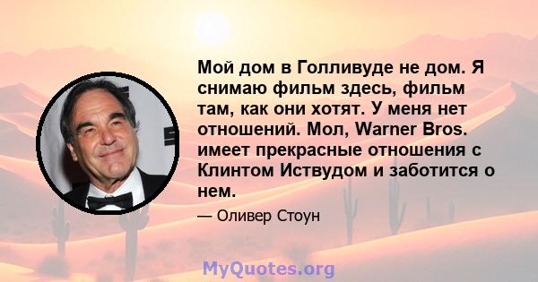 Мой дом в Голливуде не дом. Я снимаю фильм здесь, фильм там, как они хотят. У меня нет отношений. Мол, Warner Bros. имеет прекрасные отношения с Клинтом Иствудом и заботится о нем.