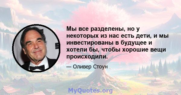 Мы все разделены, но у некоторых из нас есть дети, и мы инвестированы в будущее и хотели бы, чтобы хорошие вещи происходили.