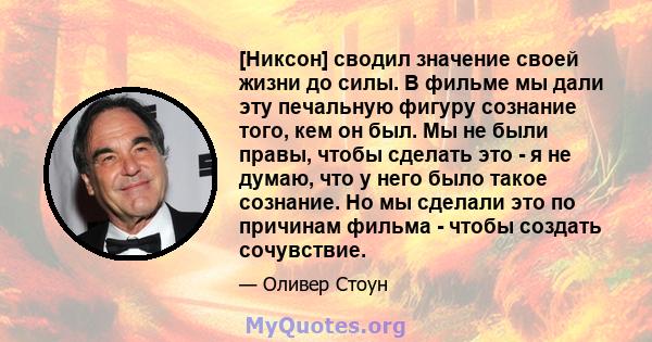 [Никсон] сводил значение своей жизни до силы. В фильме мы дали эту печальную фигуру сознание того, кем он был. Мы не были правы, чтобы сделать это - я не думаю, что у него было такое сознание. Но мы сделали это по