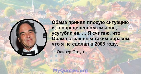 Обама принял плохую ситуацию и, в определенном смысле, усугубил ее. ... Я считаю, что Обама страшным таким образом, что я не сделал в 2008 году.