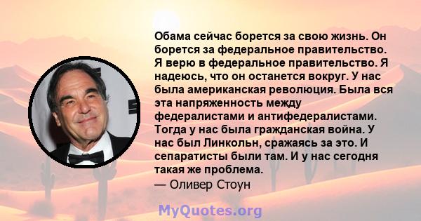 Обама сейчас борется за свою жизнь. Он борется за федеральное правительство. Я верю в федеральное правительство. Я надеюсь, что он останется вокруг. У нас была американская революция. Была вся эта напряженность между