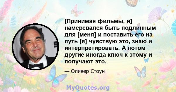 [Принимая фильмы, я] намеревался быть подлинным для [меня] и поставить его на путь [я] чувствую это, знаю и интерпретировать. А потом другие иногда ключ к этому и получают это.