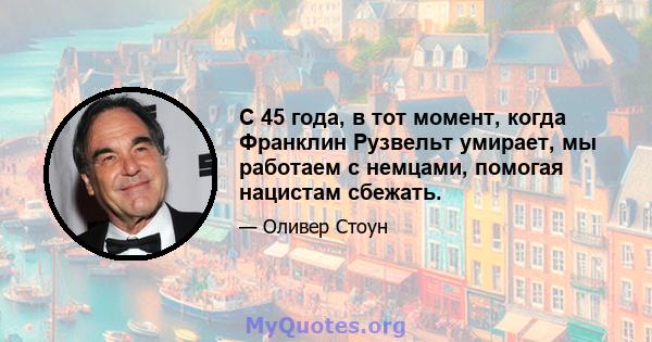 С 45 года, в тот момент, когда Франклин Рузвельт умирает, мы работаем с немцами, помогая нацистам сбежать.