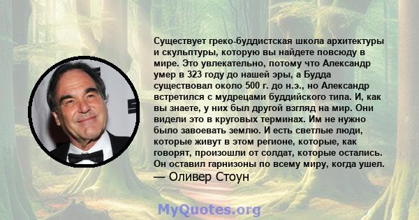 Существует греко-буддистская школа архитектуры и скульптуры, которую вы найдете повсюду в мире. Это увлекательно, потому что Александр умер в 323 году до нашей эры, а Будда существовал около 500 г. до н.э., но Александр 