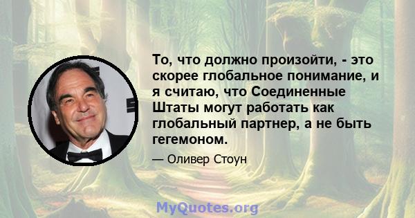 То, что должно произойти, - это скорее глобальное понимание, и я считаю, что Соединенные Штаты могут работать как глобальный партнер, а не быть гегемоном.