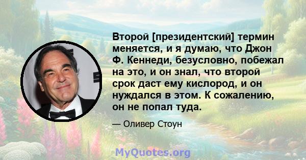 Второй [президентский] термин меняется, и я думаю, что Джон Ф. Кеннеди, безусловно, побежал на это, и он знал, что второй срок даст ему кислород, и он нуждался в этом. К сожалению, он не попал туда.