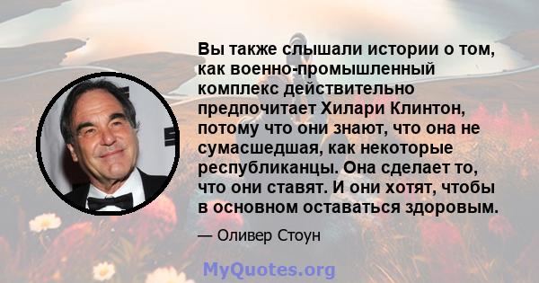 Вы также слышали истории о том, как военно-промышленный комплекс действительно предпочитает Хилари Клинтон, потому что они знают, что она не сумасшедшая, как некоторые республиканцы. Она сделает то, что они ставят. И