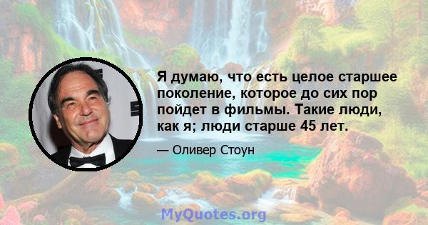 Я думаю, что есть целое старшее поколение, которое до сих пор пойдет в фильмы. Такие люди, как я; люди старше 45 лет.