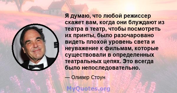 Я думаю, что любой режиссер скажет вам, когда они блуждают из театра в театр, чтобы посмотреть их принты, было разочаровано видеть плохой уровень света и неуважение к фильмам, которые существовали в определенных