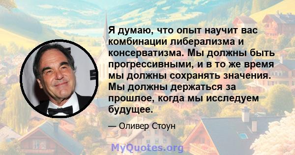 Я думаю, что опыт научит вас комбинации либерализма и консерватизма. Мы должны быть прогрессивными, и в то же время мы должны сохранять значения. Мы должны держаться за прошлое, когда мы исследуем будущее.