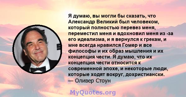 Я думаю, вы могли бы сказать, что Александр Великий был человеком, который полностью перевез меня, переместил меня и вдохновил меня из -за его идеализма, и я вернулся к грекам, и мне всегда нравился Гомер и все философы 