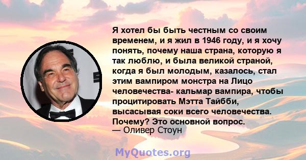 Я хотел бы быть честным со своим временем, и я жил в 1946 году, и я хочу понять, почему наша страна, которую я так люблю, и была великой страной, когда я был молодым, казалось, стал этим вампиром монстра на Лицо