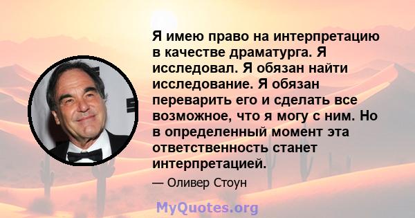 Я имею право на интерпретацию в качестве драматурга. Я исследовал. Я обязан найти исследование. Я обязан переварить его и сделать все возможное, что я могу с ним. Но в определенный момент эта ответственность станет