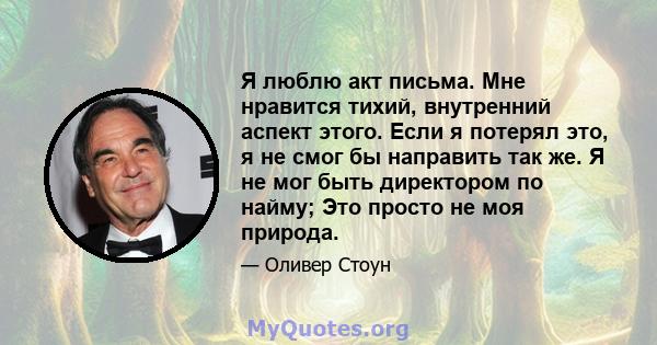 Я люблю акт письма. Мне нравится тихий, внутренний аспект этого. Если я потерял это, я не смог бы направить так же. Я не мог быть директором по найму; Это просто не моя природа.