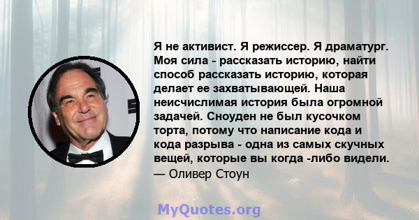 Я не активист. Я режиссер. Я драматург. Моя сила - рассказать историю, найти способ рассказать историю, которая делает ее захватывающей. Наша неисчислимая история была огромной задачей. Сноуден не был кусочком торта,