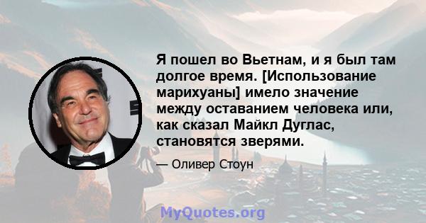 Я пошел во Вьетнам, и я был там долгое время. [Использование марихуаны] имело значение между оставанием человека или, как сказал Майкл Дуглас, становятся зверями.