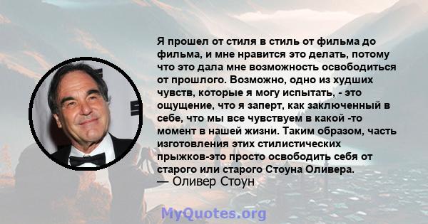 Я прошел от стиля в стиль от фильма до фильма, и мне нравится это делать, потому что это дала мне возможность освободиться от прошлого. Возможно, одно из худших чувств, которые я могу испытать, - это ощущение, что я