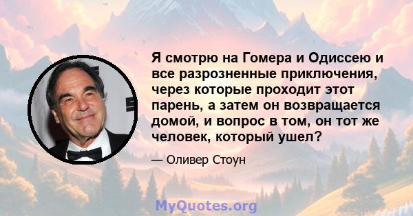 Я смотрю на Гомера и Одиссею и все разрозненные приключения, через которые проходит этот парень, а затем он возвращается домой, и вопрос в том, он тот же человек, который ушел?