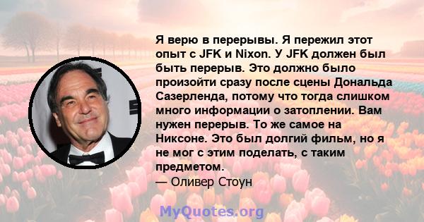 Я верю в перерывы. Я пережил этот опыт с JFK и Nixon. У JFK должен был быть перерыв. Это должно было произойти сразу после сцены Дональда Сазерленда, потому что тогда слишком много информации о затоплении. Вам нужен