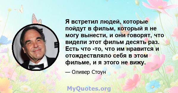 Я встретил людей, которые пойдут в фильм, который я не могу вынести, и они говорят, что видели этот фильм десять раз. Есть что -то, что им нравится и отождествляло себя в этом фильме, и я этого не вижу.