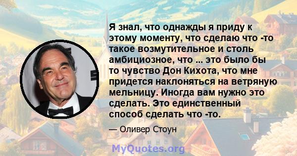 Я знал, что однажды я приду к этому моменту, что сделаю что -то такое возмутительное и столь амбициозное, что ... это было бы то чувство Дон Кихота, что мне придется наклоняться на ветряную мельницу. Иногда вам нужно