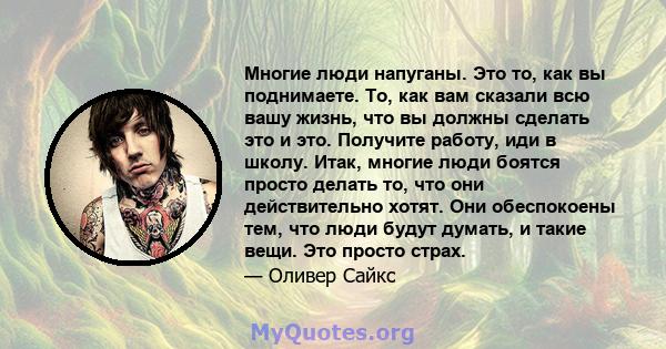 Многие люди напуганы. Это то, как вы поднимаете. То, как вам сказали всю вашу жизнь, что вы должны сделать это и это. Получите работу, иди в школу. Итак, многие люди боятся просто делать то, что они действительно хотят. 