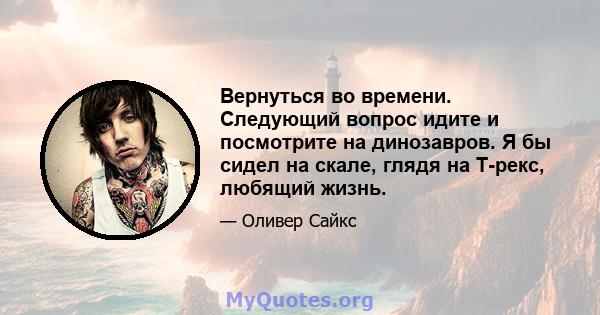 Вернуться во времени. Следующий вопрос идите и посмотрите на динозавров. Я бы сидел на скале, глядя на Т-рекс, любящий жизнь.