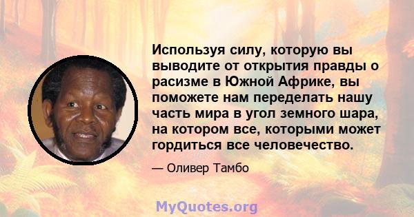 Используя силу, которую вы выводите от открытия правды о расизме в Южной Африке, вы поможете нам переделать нашу часть мира в угол земного шара, на котором все, которыми может гордиться все человечество.