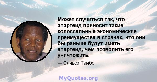 Может случиться так, что апартеид приносит такие колоссальные экономические преимущества в странах, что они бы раньше будут иметь апартеид, чем позволить его уничтожить.