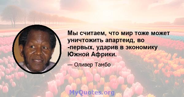 Мы считаем, что мир тоже может уничтожить апартеид, во -первых, ударив в экономику Южной Африки.