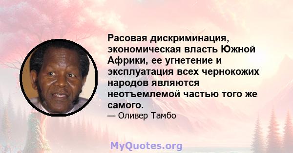 Расовая дискриминация, экономическая власть Южной Африки, ее угнетение и эксплуатация всех чернокожих народов являются неотъемлемой частью того же самого.