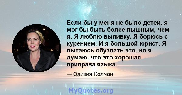 Если бы у меня не было детей, я мог бы быть более пышным, чем я. Я люблю выпивку. Я борюсь с курением. И я большой юрист. Я пытаюсь обуздать это, но я думаю, что это хорошая приправа языка.