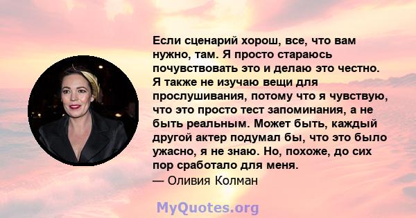 Если сценарий хорош, все, что вам нужно, там. Я просто стараюсь почувствовать это и делаю это честно. Я также не изучаю вещи для прослушивания, потому что я чувствую, что это просто тест запоминания, а не быть реальным. 